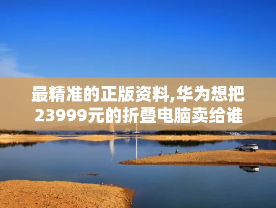 最精准的正版资料,华为想把23999元的折叠电脑卖给谁