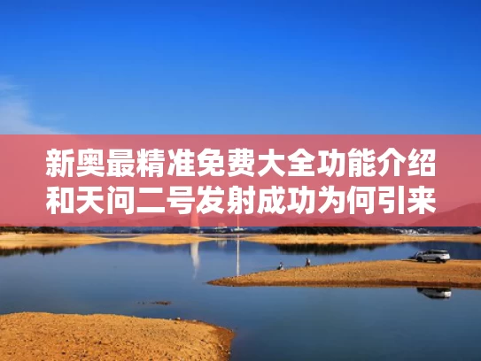 新奥最精准免费大全功能介绍和天问二号发射成功为何引来全球关注与天问二号发射成功是几年几月几日