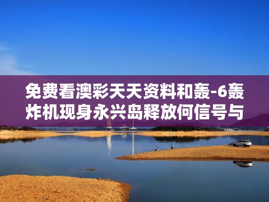 免费看澳彩天天资料	和轰-6轰炸机现身永兴岛释放何信号与轰6n新型轰炸机造价
