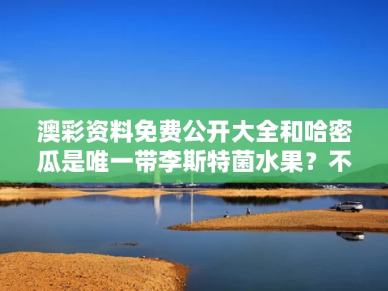 澳彩资料免费公开大全	和哈密瓜是唯一带李斯特菌水果？不准确与哈密瓜 李斯特菌