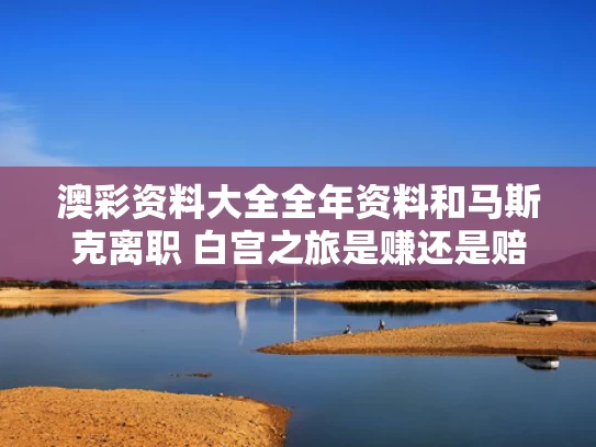 澳彩资料大全全年资料和马斯克离职 白宫之旅是赚还是赔与马斯克辞去董事长