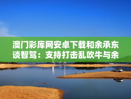 澳门彩库网安卓下载和余承东谈智驾：支持打击乱吹牛与余承东ces现场回应合作告吹 安全隐私遵循最高标准