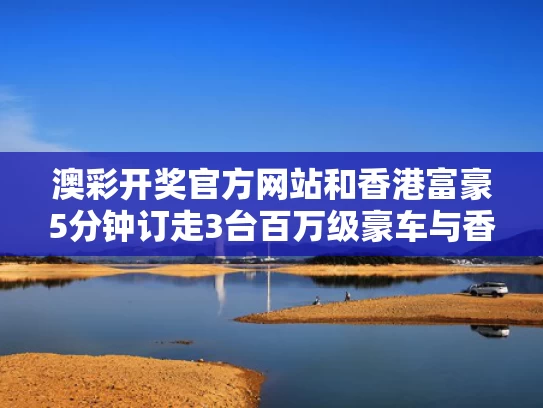澳彩开奖官方网站	和香港富豪5分钟订走3台百万级豪车与香港富豪现金