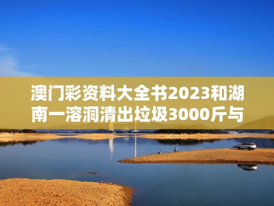 澳门彩资料大全书2023和湖南一溶洞清出垃圾3000斤与湖南 溶洞