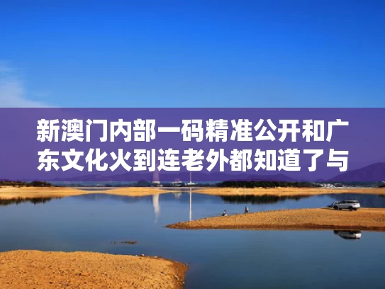 新澳门内部一码精准公开和广东文化火到连老外都知道了与广东文化火到连老外都知道了什么