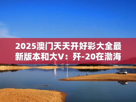2025澳门天天开好彩大全最新版本和大V：歼-20在渤海击落F-35是谣言与歼-20bs