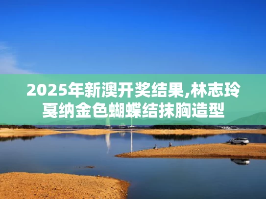 2025年新澳开奖结果,林志玲戛纳金色蝴蝶结抹胸造型