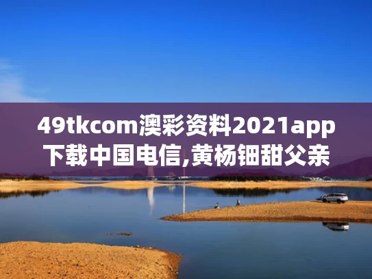 49tkcom澳彩资料2021app下载中国电信,黄杨钿甜父亲被立案调查