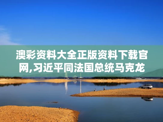 澳彩资料大全正版资料下载官网,习近平同法国总统马克龙通电话