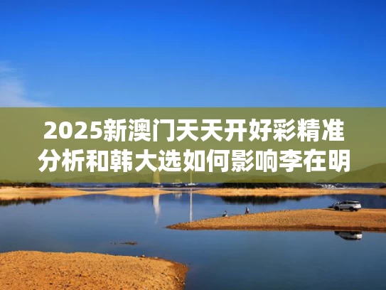 2025新澳门天天开好彩精准分析和韩大选如何影响李在明与尹锡悦命运与韩国总统候选人李在明简历