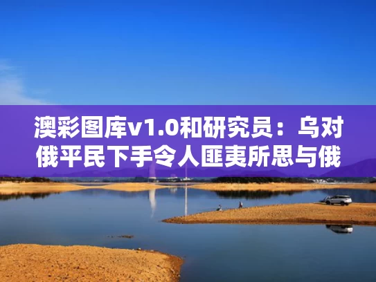 澳彩图库v1.0和研究员：乌对俄平民下手令人匪夷所思与俄乌联手