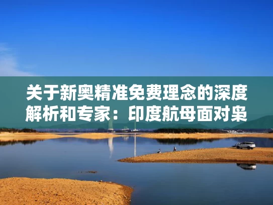 关于新奥精准免费理念的深度解析和专家：印度航母面对枭龙只是移动靶与印度航母实战战果