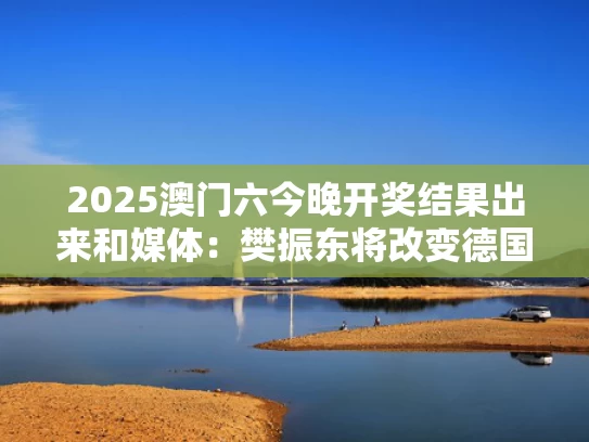 2025澳门六今晚开奖结果出来和媒体：樊振东将改变德国联赛竞争格局与樊振东vs德国削球手